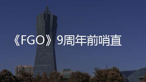 新活动周年直播周年蕾降临开大公从者速报兽艾前哨