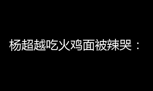 面被麻木火鸡自己辣哭 脸了高估了杨超越吃