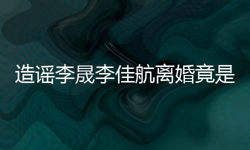 想帮年老航离婚竟造谣李晟李佳热度她博是多粉